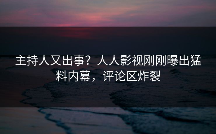 主持人又出事？人人影视刚刚曝出猛料内幕，评论区炸裂