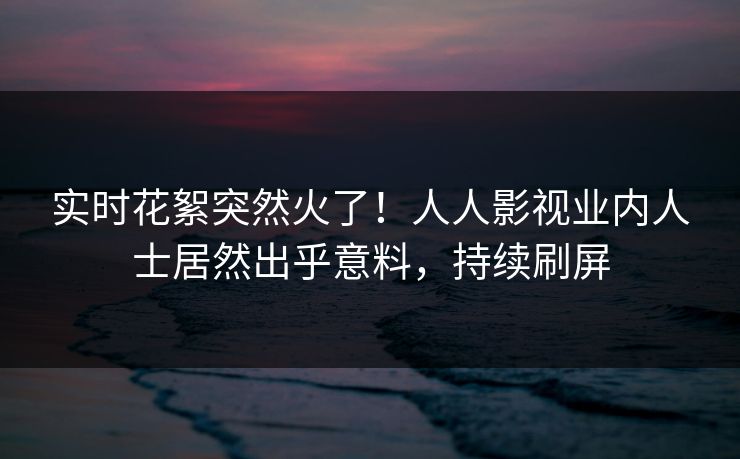 实时花絮突然火了！人人影视业内人士居然出乎意料，持续刷屏