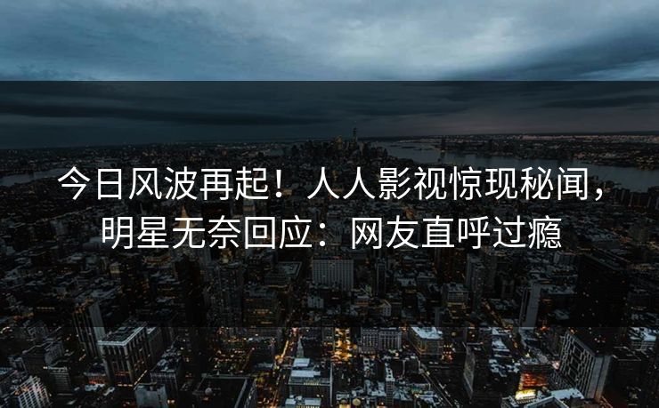 今日风波再起！人人影视惊现秘闻，明星无奈回应：网友直呼过瘾