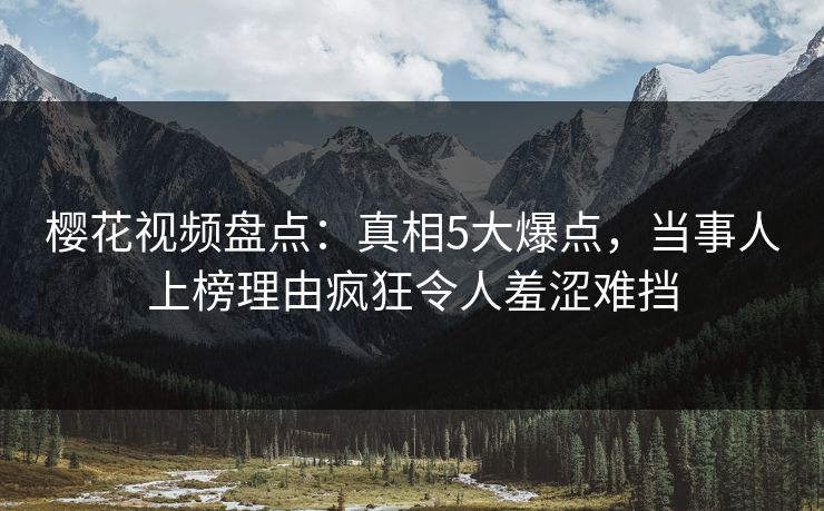 樱花视频盘点：真相5大爆点，当事人上榜理由疯狂令人羞涩难挡