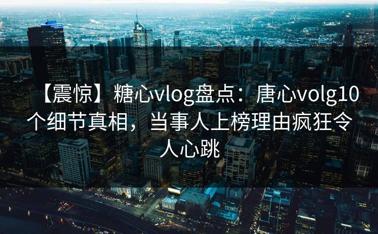 【震惊】糖心vlog盘点：唐心volg10个细节真相，当事人上榜理由疯狂令人心跳
