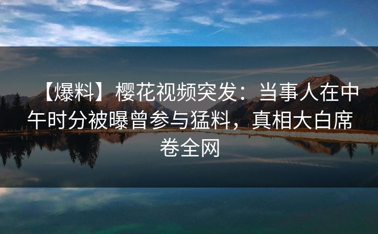 【爆料】樱花视频突发：当事人在中午时分被曝曾参与猛料，真相大白席卷全网