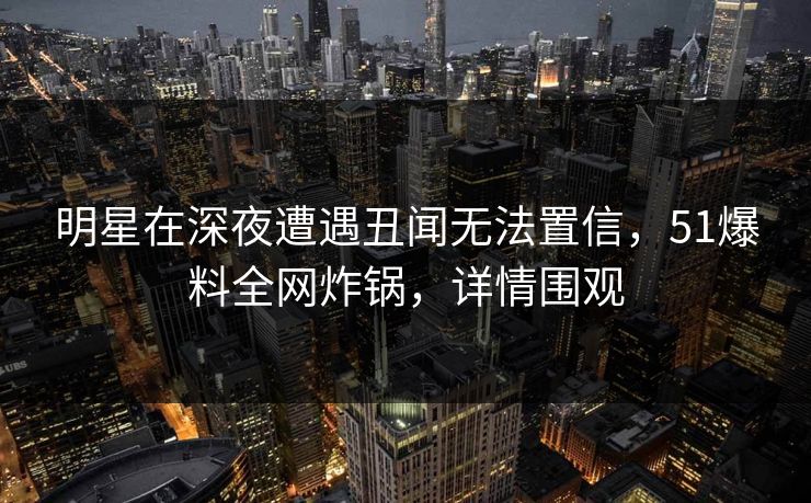 明星在深夜遭遇丑闻无法置信，51爆料全网炸锅，详情围观
