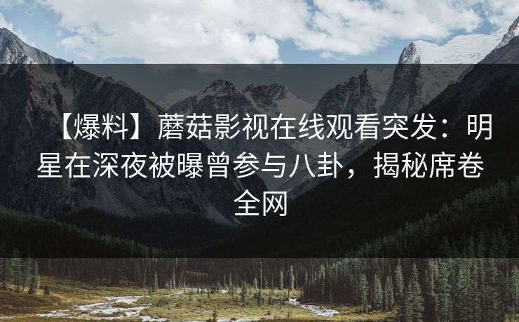 【爆料】蘑菇影视在线观看突发：明星在深夜被曝曾参与八卦，揭秘席卷全网