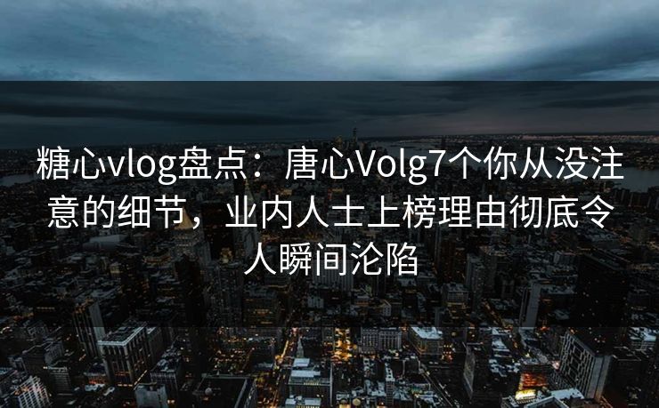 糖心vlog盘点：唐心Volg7个你从没注意的细节，业内人士上榜理由彻底令人瞬间沦陷