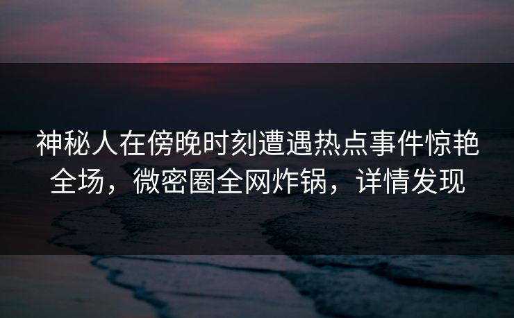 神秘人在傍晚时刻遭遇热点事件惊艳全场,微密圈全网炸锅,详情发现 神秘人在傍晚时刻遭遇热点事件惊艳全场,微密圈全网炸锅,详情发现