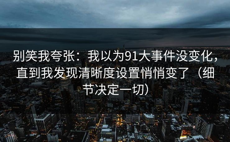 别笑我夸张：我以为91大事件没变化，直到我发现清晰度设置悄悄变了（细节决定一切）