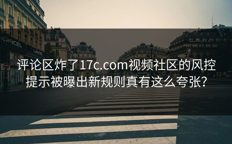 评论区炸了17c.com视频社区的风控提示被曝出新规则真有这么夸张？