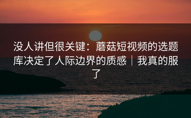 没人讲但很关键：蘑菇短视频的选题库决定了人际边界的质感｜我真的服了